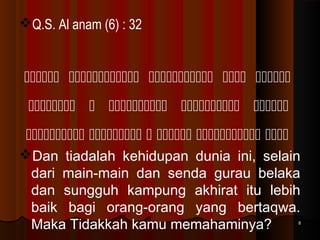 Q.S. Al anam (6) : 32

    
    
     
Dan tiadalah kehidupan dunia ini, selain
dari main-main dan senda gurau belaka
dan sungguh kampung akhirat itu lebih
baik bagi orang-orang yang bertaqwa.
Maka Tidakkah kamu memahaminya?

8

 