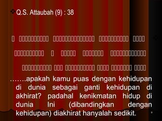 Q.S. Attaubah (9) : 38

     
    
     
…….apakah kamu puas dengan kehidupan
di dunia sebagai ganti kehidupan di
akhirat? padahal kenikmatan hidup di
dunia
Ini
(dibandingkan
dengan
kehidupan) diakhirat hanyalah sedikit.

9

 