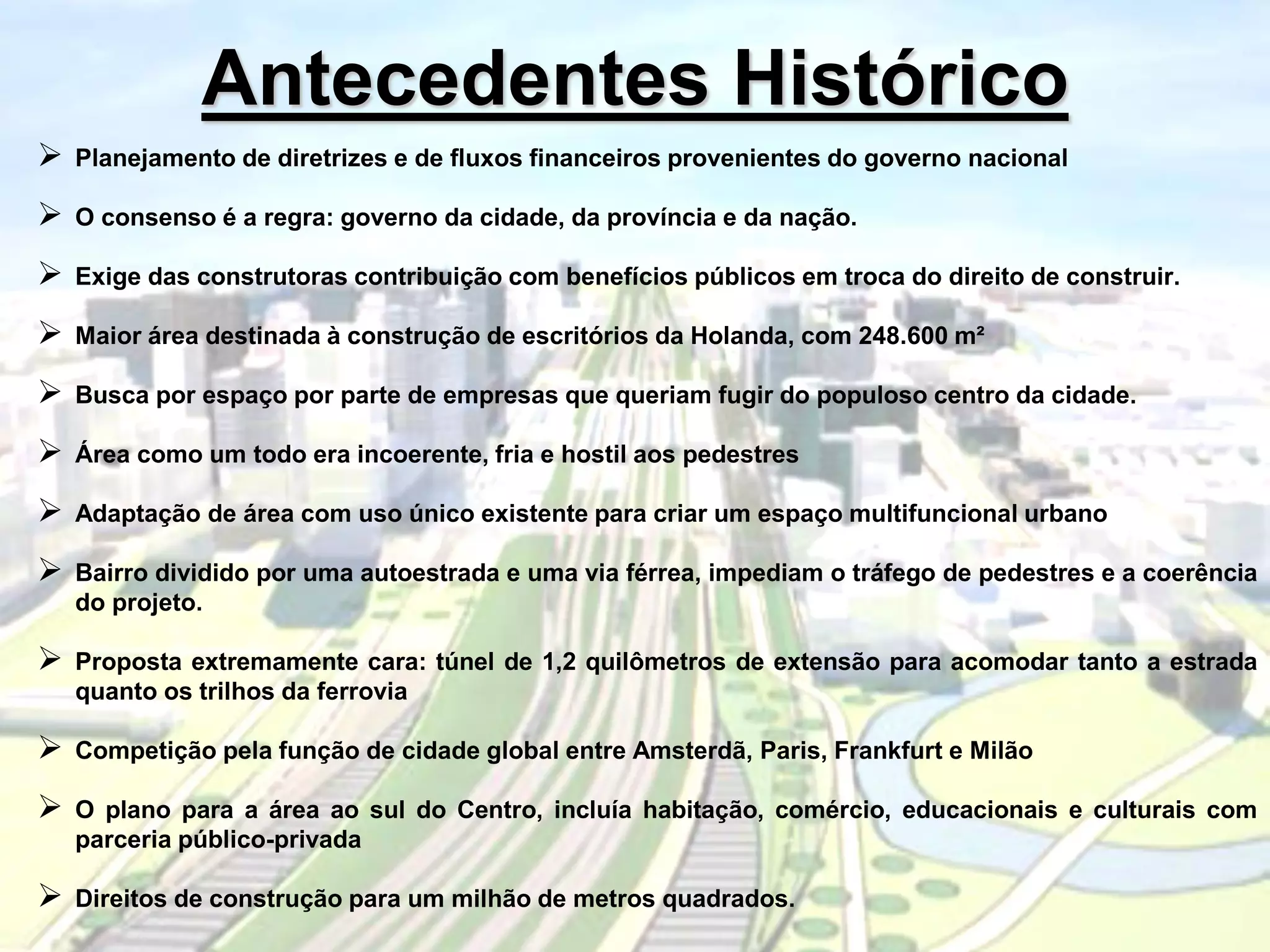 Antecedentes Histórico
 Planejamento de diretrizes e de fluxos financeiros provenientes do governo nacional
 O consenso é a regra: governo da cidade, da província e da nação.
 Exige das construtoras contribuição com benefícios públicos em troca do direito de construir.
 Maior área destinada à construção de escritórios da Holanda, com 248.600 m²
 Busca por espaço por parte de empresas que queriam fugir do populoso centro da cidade.
 Área como um todo era incoerente, fria e hostil aos pedestres
 Adaptação de área com uso único existente para criar um espaço multifuncional urbano
 Bairro dividido por uma autoestrada e uma via férrea, impediam o tráfego de pedestres e a coerência
do projeto.
 Proposta extremamente cara: túnel de 1,2 quilômetros de extensão para acomodar tanto a estrada
quanto os trilhos da ferrovia
 Competição pela função de cidade global entre Amsterdã, Paris, Frankfurt e Milão
 O plano para a área ao sul do Centro, incluía habitação, comércio, educacionais e culturais com
parceria público-privada
 Direitos de construção para um milhão de metros quadrados.
 
