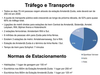 • Todos os dias 75 mil pessoas viajam através da estação Amsterdã Zuida, este deverá ser de
250 mil em 2030.
• A quota do transporte público está crescendo ao longo da próxima década, de 52% para quase
60% do tráfego total.
• Ligações de metrô diretas para estações de trem Central de Amsterdã, Sloterdijk, Amstel,
Lelylaan, RAI, Bijlmer Arena e Holendrecht
• 2 estações ferroviárias: Amsterdam RAI e Sul.
• 6 milhões de pessoas vêm para Zuida pela linha férrea.
• Existem 3 estações de metro: Amstelveenseweg, Sul e RAI.
• Estação de Amsterdã Zuida é o término da linha Norte / Sul.
• Tempo de trem para Schiphol: 7 minutos
Tráfego e Transporte
• Habitações: 1 lugar de garagem por 100 m²
• Escritórios nos 800m da Estação Amsterdã Zuida: 1 lugar por 250 m²
• Escritórios fora 800m da Estação Amsterdã Zuida: 1 lugar por 125 m²
Normas de Estacionamento
 