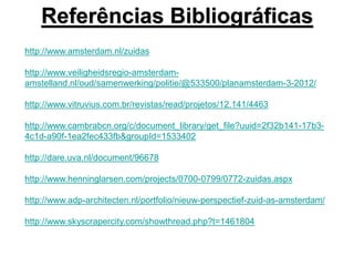 Referências Bibliográficas
http://www.amsterdam.nl/zuidas
http://www.veiligheidsregio-amsterdam-
amstelland.nl/oud/samenwerking/politie/@533500/planamsterdam-3-2012/
http://www.vitruvius.com.br/revistas/read/projetos/12.141/4463
http://www.cambrabcn.org/c/document_library/get_file?uuid=2f32b141-17b3-
4c1d-a90f-1ea2fec433fb&groupId=1533402
http://dare.uva.nl/document/96678
http://www.henninglarsen.com/projects/0700-0799/0772-zuidas.aspx
http://www.adp-architecten.nl/portfolio/nieuw-perspectief-zuid-as-amsterdam/
http://www.skyscrapercity.com/showthread.php?t=1461804
 