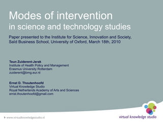 Modes of intervention
in science and technology studies
Paper presented to the Institute for Science, Innovation and Society,
Saïd Business School, University of Oxford, March 18th, 2010



Teun Zuiderent-Jerak
Institute of Health Policy and Management
Erasmus University Rotterdam
zuiderent@bmg.eur.nl


Ernst D. Thoutenhoofd
Virtual Knowledge Studio
Royal Netherlands Academy of Arts and Sciences
ernst.thoutenhoofd@gmail.com
 