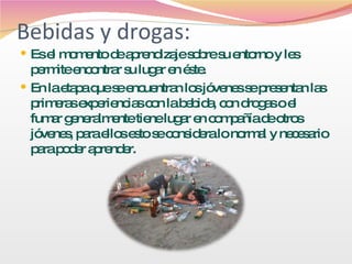 Bebidas y drogas: Es el momento de aprendizaje sobre su entorno y les permite encontrar su lugar en éste.  En la etapa que se encuentran los jóvenes se presentan las primeras experiencias con la bebida, con drogas o el fumar generalmente tiene lugar en compañía de otros jóvenes, para ellos esto se considera lo normal y necesario para poder aprender.  