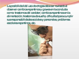 La posibilidad del uso de drogas debe ser revisado al observar cambios repentinos y graves en la conducta como: trastornos del carácter; cambios repentinos en la alimentación; trastornos de sueño; dificultad para cumplir sus responsabilidades sociales y personales; problemas escolares repentinos, etc.  