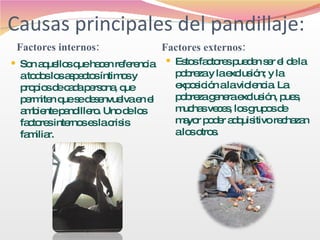 Causas principales del pandillaje: Factores internos: Factores externos: Son aquellos que hacen referencia a todos los aspectos íntimos y propios de cada persona, que permiten que se desenvuelva en el ambiente pandillero. Uno de los factores internos es la crisis familiar.  Estos factores pueden ser el de la pobreza y la exclusión; y la exposición a la violencia. La pobreza genera exclusión, pues, muchas veces, los grupos de mayor poder adquisitivo rechazan a los otros. 