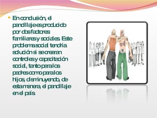 En conclusión, el pandillaje es producido por dos factores: familiares y sociales. Este problema social tendría solución si se crearan controles y capacitación social, tanto para los padres como para los hijos, disminuyendo, de esta manera, el pandillaje en el país. 