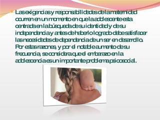 Las exigencias y responsabilidades de la maternidad ocurren en un momento en que la adolescente esta centrada en la búsqueda de su identidad y de su independencia y antes de haberlo logrado debe satisfacer las necesidades de dependencia de un ser en desarrollo. Por estas razones, y por el notable aumento de su frecuencia, se considera que el embarazo en la adolescencia es un importante problema psicosocial. 