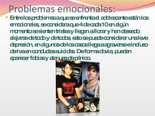 Problemas emocionales: Entre los problemas a que se enfrenta el adolescente están los emocionales, se considera que 4 de cada 10 en algún momento se sienten tristes y llegan a llorar y han deseado alejarse de todo y de todos, esto se puede considerar una leve depresión, en algunos de los casos llega a agravarse e incluso deriva en conductas suicidas. De forma obvia, pueden aparecer fobias y ataques de pánico. 