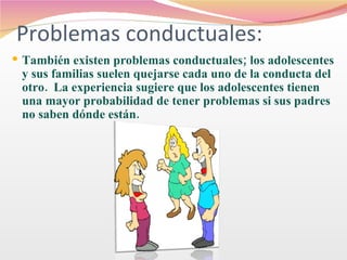 Problemas conductuales: También existen problemas conductuales; los adolescentes y sus familias suelen quejarse cada uno de la conducta del otro.  La experiencia sugiere que los adolescentes tienen una mayor probabilidad de tener problemas si sus padres no saben dónde están.  