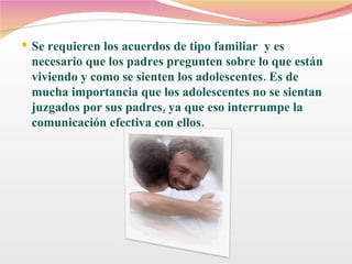 Se requieren los acuerdos de tipo familiar  y es necesario que los padres pregunten sobre lo que están viviendo y como se sienten los adolescentes. Es de mucha importancia que los adolescentes no se sientan juzgados por sus padres, ya que eso interrumpe la comunicación efectiva con ellos. 
