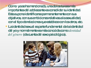 Como  ya se ha mencionado, una de las tareas más importantes del adolescente es consolidar su identidad. Esta supone identificarse permanentemente con sus objetivos, con sus ambiciones relativas a la sexualidad, con el tipo de relaciones que establece con los otros, etc. La identidad sexual es parte fundamental de la identidad del yo y normalmente es más conocida como  identidad del género   (da cuenta del sexo psicológico).  