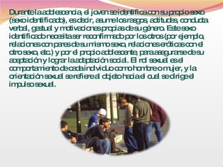 Durante la adolescencia, el joven se identifica con su propio sexo (sexo identificado), es decir, asume los rasgos, actitudes, conducta verbal, gestual y motivaciones propias de su género. Este sexo identificado necesita ser reconfirmado por los otros (por ejemplo, relaciones con pares de su mismo sexo, relaciones eróticas con el otro sexo, etc.) y por el propio adolescente, para asegurarse de su aceptación y lograr la adaptación social. El rol sexual es el comportamiento de cada individuo como hombre o mujer, y la orientación sexual se refiere al objeto hacia el cual se dirige el impulso sexual. 