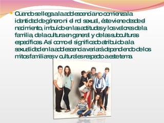 Cuando se llega a la adolescencia no comienza la identidad de género ni el rol sexual, éste viene desde el nacimiento, imbuído en las actitudes y los valores de la familia, de la cultura en general y de las subculturas específicas. Así como el significado atribuido a la sexualidad en la adolescencia variará dependiendo de los mitos familiares y culturales respecto a este tema. 