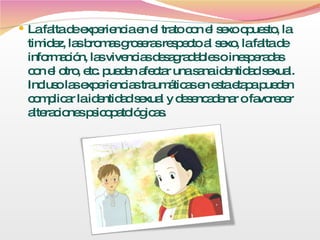 La falta de experiencia en el trato con el sexo opuesto, la timidez, las bromas groseras respecto al sexo, la falta de información, las vivencias desagradables o inesperadas con el otro, etc. pueden afectar una sana identidad sexual. Incluso las experiencias traumáticas en esta etapa pueden complicar la identidad sexual y desencadenar o favorecer alteraciones psicopatológicas. 