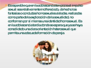 Es esperable que en la adolescencia temprana el impulso sexual sea relativamente indifereciado, de hecho las fantasías o conductas homosexuales aisladas, realizadas como parte de la exploración de la sexualidad, no conforman por sí mismas una identidad homosexual. Es en la adolescencia tardía donde se espera que ya se haya consolidado una clara orientación heterosexual que permita una adecuada formación de pareja. 