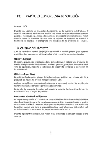 13. CAPÍTULO 3. PROPUESTA DE SOLUCIÓN
INTRODUCCIÓN
Durante este capítulo se desarrollará herramientas de la Ingeniería Industrial con el
objetivo de hacer una propuesta de mejora. Esto quiere decir que se definirán objetivos
generales y objetivos específicos, adicionalmente se escogerá la herramienta que mejor
solución brinde al problema descrito, luego se diseñará la propuesta de solución y
finalmente se realizará el cronograma de ejecución de la propuesta de solución.
14.OBJETIVO DEL PROYECTO
A fin de clarificar el objetivo del proyecto se definirá el objetivo general y los objetivos
específicos, los cuales nos permitirán visualizar el eje central de nuestra investigación.
Objetivo General
El presente proyecto de investigación tiene como objetivo el elaborar una propuesta de
mejora en el proceso de reparación de Carrocería y Pintura, para poder aminorar el Lead
Time de reparación, mediante la elaboración de un correcto control de la producción del
local de San Luis.
Objetivos Específicos
Describir los fundamentos teóricos de las herramientas a utilizar, para el desarrollo de la
propuesta de mejora del proceso de reparaciones de C&P.
Analizar los problemas que afectan directamente al proceso de producción y evidenciar
las herramientas necesarias que permitirán solucionarlos.
Desarrollar la propuesta de mejora del proceso y sustentar los beneficios del uso de
herramientas para la mejora de procesos.
Fundamentación de los Objetivos
La empresa Maquinarias S.A. se dedica al rubro automotriz desde hace más de cincuenta
años. Durante ese tiempo se ha consolidado como una de las empresas líder en el servicio
de postventa en el Perú, cabe mencionar que como representante de las marcas Nissan y
Renault en nuestro país, tiene la responsabilidad que cubrir el mercado potencial, el cual
va de la mano con el crecimiento del parque automotor de la marca.
Durante el primer trimestre del 2015 Nissan había aumentado un 38% con respecto al año
anterior
33
 