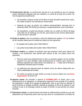 13 Construcción del eje: La construcción del eje en si es sencilla ya que no requiere
   ningún tratamiento especial más que soldarlo a un perfil de la base de la cama. Se
   hizo el siguiente procedimiento:

         Se procedió a colocar el tubo de Ø 30mm al lado del perfil vertical de la cama,
          los cuales se fijaron con prensas por ambos lados

         Después de esto, se pincho con sistema semiautomático mig-mag (con el
          electrodo AWS: ER-70S-6) los extremos y longitudinalmente unos 2 pinchazos

         Se procedieron a quitar las prensas y soldar con un cordón de 50mm de largo
          cada 200 mm de distancia uno de otro, para evitar la mas mínima deformación
          ya sea del tubo o del perfil.

14 Cortar la madera: Aquí se procedió a cortar los tablones de madera mdf, se cortaron
   de las medidas dadas para el mueble las cuales son las siguientes:

         El respaldo del mueble mide 2100x1000mm

         Las partes horizontales del mueble miden 450x2100mm

15 Perforar madera: La madera se perforan para dos procesos, tanto para colocar los
   tornillos y una perforación más grande para colocar el eje. Los pasos fueron los
   siguientes

         Para los pernos las perforaciones se hizo un pequeño agujero así los tornillos
          pasarían con gran facilidad, estas perforaciones se hicieron para colocar las
          pletinas angulares las cuales tienen una distancia de …? están dan la firmeza y
          estabilidad necesaria para el mueble

         se perforaron las esquinas tanto de adentro como de afuera asegurando aun
          más la estabilidad del mueble

         Por último se perforo el lugar donde va el eje el cual se realizo con una broca
          trepanadora? de Ø 24 mm.

16 Apernar closet: Se procedió a apernar O ATORNILLAR? el closet, pero a las
   perforaciones se le agregaron un componente especial el cual consiste en la adición
   de pegamento y luego se le agrega el pegamento, esto lo que hace es afianzar el
   perno evitando un posible accidente, además de asegurar el hilo de la madera lo cual
   conlleva a que no se deshaga cuando se quiten el tornillo, lo que permite una mayor
   duración.

17 Estructurar closet: La estructuración del closet es relativamente sencilla ya que solo
   dependería de el apernado previo solo hay que tener en consideración el armado de

                                         11
 