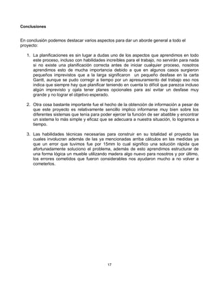 Conclusiones


En conclusión podemos destacar varios aspectos para dar un aborde general a todo el
proyecto:

   1. La planificaciones es sin lugar a dudas uno de los aspectos que aprendimos en todo
      este proceso, incluso con habilidades increíbles para el trabajo, no servirán para nada
      si no existe una planificación correcta antes de iniciar cualquier proceso, nosotros
      aprendimos esto de mucha importancia debido a que en algunos casos surgieron
      pequeños imprevistos que a la larga significaron un pequeño desfase en la carta
      Gantt, aunque se pudo corregir a tiempo por un apresuramiento del trabajo eso nos
      indica que siempre hay que planificar teniendo en cuenta lo difícil que parezca incluso
      algún imprevisto y ojala tener planes opcionales para así evitar un desfase muy
      grande y no lograr el objetivo esperado.

   2. Otra cosa bastante importante fue el hecho de la obtención de información a pesar de
      que este proyecto es relativamente sencillo implico informarse muy bien sobre los
      diferentes sistemas que tenia para poder ejercer la función de ser abatible y encontrar
      un sistema lo más simple y eficaz que se adecuara a nuestra situación, lo logramos a
      tiempo.

   3. Las habilidades técnicas necesarias para construir en su totalidad el proyecto las
      cuales involucran además de las ya mencionadas arriba cálculos en las medidas ya
      que un error que tuvimos fue por 15mm lo cual significo una solución rápida que
      afortunadamente soluciono el problema, además de esto aprendimos estructurar de
      una forma lógica un mueble utilizando madera algo nuevo para nosotros y por último,
      los errores cometidos que fueron considerables nos ayudaron mucho a no volver a
      cometerlos.




                                             17
 