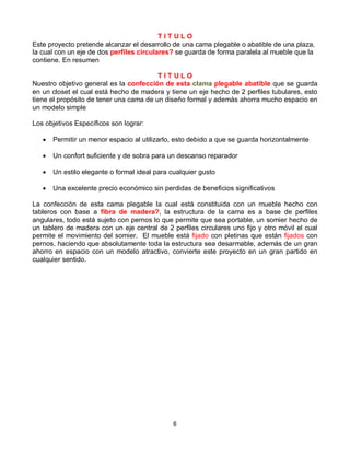 TITULO
Este proyecto pretende alcanzar el desarrollo de una cama plegable o abatible de una plaza,
la cual con un eje de dos perfiles circulares? se guarda de forma paralela al mueble que la
contiene. En resumen

                                         TITULO
Nuestro objetivo general es la confección de esta clama plegable abatible que se guarda
en un closet el cual está hecho de madera y tiene un eje hecho de 2 perfiles tubulares, esto
tiene el propósito de tener una cama de un diseño formal y además ahorra mucho espacio en
un modelo simple

Los objetivos Específicos son lograr:

      Permitir un menor espacio al utilizarlo, esto debido a que se guarda horizontalmente

      Un confort suficiente y de sobra para un descanso reparador

      Un estilo elegante o formal ideal para cualquier gusto

      Una excelente precio económico sin perdidas de beneficios significativos

La confección de esta cama plegable la cual está constituida con un mueble hecho con
tableros con base a fibra de madera?, la estructura de la cama es a base de perfiles
angulares, todo está sujeto con pernos lo que permite que sea portable, un somier hecho de
un tablero de madera con un eje central de 2 perfiles circulares uno fijo y otro móvil el cual
permite el movimiento del somier. El mueble está fijado con pletinas que están fijados con
pernos, haciendo que absolutamente toda la estructura sea desarmable, además de un gran
ahorro en espacio con un modelo atractivo, convierte este proyecto en un gran partido en
cualquier sentido.




                                               6
 
