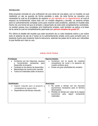 Introducción

Este proyecto consiste en una unificación de una cama de una plaza, con un mueble, el cual
mediante un eje se guarda de forma paralela a este, de esta forma se resuelve una
necesidad la cual es el problema de espacio en por ejemplo en un departamento el cual el
espacio es fundamental, sobre todo con un modelo elegante y sencillo, un sistema simple
pero lo suficientemente complejo como para resolver este problema, además el mueble esta
hecho de una forma tal que el armado y desarmado de este esté completamente controlado,
no existen piezas muy complejas sino totalmente simples, esto también se aplica a la base
de la cama la cual es completamente apernada con pernos simples de grado 2?.

Por último el detalle del mueble que está recubierto de un color bastante sobrio y por sobre
todo el sistema de eje de 2 tubos es lo suficientemente simple como para armarlo pero, lo
bastante fuerte para sostener toda la estructura, además las patas de la cama son retractiles
lo que facilita aun mas su uso.




                                    ANALISIS FODA


Fortalezas                                  Oportunidades
    Contamos con las máquinas, equipos        Contamos con la ayuda de nuestros
       y herramientas necesarias para             compañeros de curso y la asesoría de
       desarrollar el proyecto.                   nuestro profesor guía.
    Facilidad en los planos de desarrollos    Existe una gran posibilidad de venderlo
    Metodología de construcción sencilla
    Todos los materiales están al alcance




Debilidades                              Amenazas
    Espacio reducido para el proyecto y    No contar a tiempo con los recursos
       complejidad de espacio libre           económicos necesarios para el término
    Dependencia del tiempo reducido          del proyecto.
                                            Pérdida de tiempo por culpa de la espera
                                              económica para seguir comprando
                                              materiales




                                             7
 
