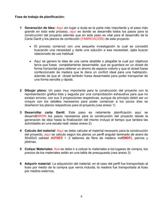Fase de trabajo de planificación:


   1 Generación de Idea: Aquí sin lugar a duda es la parte más importante y el paso más
     grande en todo este proceso, aquí es donde se desarrolla todos los pasos para la
     construcción del proyecto además que en este paso es vital para el desarrollo de la
     Carta Gantt y los planos de confección (FABRICACIÓN) de este proyecto.

            El proceso comenzó con una pequeña investigación la cual se concedió
             buscando una necesidad y darle una solución a esa necesidad, ojala buscar
             relacionarlo de uso habitual

            Aquí se genero la idea de una cama abatible o plegable la cual por objetivos
             tenía que fuese completamente desarmable, que se guardara en un closet de
             forma horizontal para obtener un ahorro de espacio notorio y que el closet fuese
             confeccionado de madera que le diera un confort ideal para una habitación,
             además de que el closet también fuese desarmable para poder transportar de
             una forma sencilla y rápida.


   2 Dibujar plano: Un paso muy importante para la construcción del proyecto con la
     representación grafica lista y seguida por una comprobación exhaustiva para que no
     existan errores, con sus 3 proyecciones respectivas, aunque de principio debió ser un
     croquis con los detalles necesarios para poder comenzar a los pocos días se
     diseñaron los planos respectivos para el proyecto.(vea anexo 1)

   3 Desarrollar carta Gantt: Este paso es netamente planificación aquí se
     desarrollARON los pasos necesarios para la construcción del proyecto desde la
     generación de idea hasta la finalización del mismo incluye el tiempo que tardara las
     actividades en una escala real( véase anexo 2)

   4 Calculo del material: Aquí se debe calcular el material necesario para la construcción
     del proyecto, aquí se calculo según los planos un perfil angular laminado de acero de
     50x50x3 calidad A270ES ? ,3 tablones de fibra de madera mdf(MDF), pernos y
     pletinas.

   5 Cotizar Materiales: Acá se debe ir a cotizar lo materiales a los lugares de compra, los
     precios de los materiales están en una tabla de presupuesto.(vea anexo 3)


   6 Adquirir material: La adquisición del material, en el caso del perfil fue transportado al
     liceo por medio de la compra que venía incluida, la madera fue transportada al liceo
     por medios externos.




                                              8
 