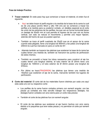 Fase de trabajo Practico


   7 Trazar material: En este paso hay que comenzar a trazar el material, el orden fue el
     siguiente:

              Aquí se debe trazar el perfil angular a la medida de la base de la cama la cual
              es de una plaza (ancho 90cm y alto 190 cm) así se comenzó a trazar los
              perfiles a la medida para su posterior cortado, un detalles especial es el corte
              de unión de los extremos de los perfiles, los que van en forma horizontal tienen
              un destaje de 50x50 mm el cual permite el ingreso de los que van en forma
              vertical, con esto se reduce el movimiento y permite una mayor fijación,
              además del hecho de que se puedan apernar.

             También se trazo el perfil cuadrado de 25x25 que es el apoyo de la cama
              cuando esta plegada, tiene una longitud de 900mm y las patas una longitud de
              200mm la cual fue marcada en para un corte de 45°.

              Además también se trazaron las pletinas que sostienen la base de la cama las
              cuales tienen una medida de, también se marcaron los puntos de perforación
              de estos mismos.

             También se procedió a trazar los tubos necesarios para construir el eje los
              cuales tienen una longitud distinta, el tubo interior de Ø 25mm tiene una
              longitud de 1000mm y el tubo exterior de Ø 30mm posee una longitud de
              970mm.

             Por último se trazo(TRAZARON) las pletinas que tienen una medida de
              18x25x3 que sostienen el eje de la cama, marcando también los lugares de
              perforación.


   8 Corte del material: El corte del de los materiales fueron distintos por cada uno aquí
     esta cada uno con su respectivo corte:

             Los perfiles de la cama fueron cortados primero con esmeril angular, con las
              piezas ya cortadas era más sencillo trabajar los respectivos destajes, los
              destajes fueron cortados con arco sierra para un corte más preciso

             También el corte de las pletinas fue con esmeril angular.


             El corte de las pletinas que sostienen el eje fueron hechos con arco sierra
              debido a lo pequeñas que eran estas piezas y no permitían el corte por esmeril
              angular.




                                               9
 