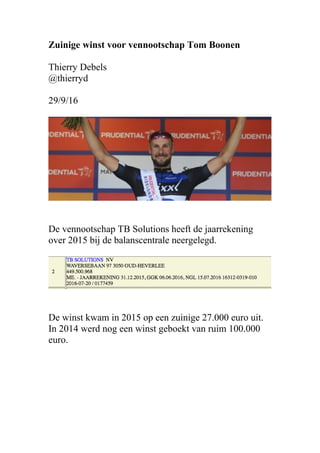 Zuinige winst voor vennootschap Tom Boonen
Thierry Debels
@thierryd
29/9/16
De vennootschap TB Solutions heeft de jaarrekening
over 2015 bij de balanscentrale neergelegd.
De winst kwam in 2015 op een zuinige 27.000 euro uit.
In 2014 werd nog een winst geboekt van ruim 100.000
euro.
 