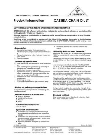 2010-08-17/HW/Te PI-No.: 3 - 7504
Produkt information CASSIDA CHAIN OIL LT
Lavtemperatur kædeolie til levnedsmiddelindustrien
CASSIDA CHAIN OIL LT er en fuldsyntetiske højt ydende, anti-wear kæde olie som er specielt udviklet
for brug i udstyr til fødevare industrien.
Olierne er baseret på syntetiske olier og tilsætnings stoffer som opfylder de strengeste krav for brug i levneds-
middelindustrien.
Certificeret af NSF for ISO 21469 og registreret af NSF (Class H1) for brug hvor der er risiko for direkte fødevare
kontakt. Produktet indeholder kun stoffer som er tilladt ifølge 21 CFR 178.3570, 178.3620 og 182 for brug i smø-
remidler med risiko for fødevare kontakt.
Anvendelse
 Drev-og transportkæder i fødevareindustrien
 Industri som producer pakningsmaterialer for madva-
re
 Transport mekanismer inden i fødevare frysere som
spiral frysere.
 Lejer og kuglelejer
Fordele og egenskaber.
 Gode egenskaber ved temperature under frysepunk-
tet.
 Gode vedhængende egenskaber og vanskeligt at
bortvaske med koldt eller varm vand.
 Excellent anti korrosions egenskaber
 Øger kædens levetid og reducere driftstop gennem
effektiv beskyttelse mod slidtage og korrosion selv
under våd og aggressive forhold.
 Påføres enkelt enten med kost, bad eller automat-
smøresystem.
 Neutral lugt og smag.
 Fri for opløsningsmidler for øget sikkerhed i brug
Maling og pakningskompatibilitet
Kompatibel med pakningsmateriale normalt brugt i fø-
devare industrien.
Specifikationer & Certifikater
 NSF H1 registered
 ISO 21469 certificeret
 Kosher
 Halal
Anvendelsestemperatur
-30°C til +150°C
Syntetisk smøremiddel
 Indeholder ikke naturlige produkter baseret på
animalske eller genetisk modificeret organismer
(GMO)
 Indeholder ikke allergener eller intoleranceinduce-
rende substancer som specificeret i Annex IIIa of
EC directive 2003/89/EC
 Egnet for produktion af vegetar og nøddefri mad
varer.
 Biostatisk ; fremmer ikke vækst af batterier eller
svamp.
“Tilfældig kontakt med fødevare”
Registret af NSF (Class H1) og møder USDA H1 guideline
(1998) for smøremidler til brug hvor der er risiko fødevare
kontakt.
Certificeret af NSF for ISO 21469, Maskin sikkerhed, smø-
remiddel til brug hvor der er risiko fødevare kontakt, hygieg-
ne krav.
Lavet af komponenter tilladt under US FDA Title 21 CFR
178.3570, 178.3620 og /eller som general anses som sikre
(US 21 CFR 182) for brug i fødevare industrien.
For at overholde kravene i US 21 CFR 178.3570, bør kon-
takt med fødevare undgås.Ved tilfældig kontakt må koncen-
trationen ikke overstige 10 ppm (10 mg/kg).
På steder og/eller applikationer hvor lokal lovgivning ikke
specificere maksimal koncentrations grænse, anbefales det
at den same grænse på 10 ppm overholdes. Op til denne
grænse vil CASSIDA CHAIN OIL LT ikke afgive lugt, smag,
farve eller medføre negative heldbreds effekter.
Ved god praksis brug kun den nødvendige mængde for at
opnå korrekt smøring. Tag korrigerende tiltag såfremt græn-
serne overtrædes.
Beskydt miljøet
Brugt smøremiddel leveres til godkendt indsamler. Hæld
ikke i afløb, vandet eller naturen.
 