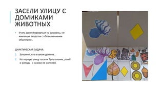 ЗАСЕЛИ УЛИЦУ С
ДОМИКАМИ
ЖИВОТНЫХ
• Учить ориентироваться на символы, не
имеющие сходства с обозначенными
объектами .
ДИАКТИЧЕСКАЯ ЗАДАЧА:
1. Запомни, кто в каком домике .
2. На первую улицу посели Треугольник, ромб
и желудь и назови ее жителей.
 