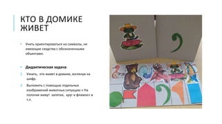 КТО В ДОМИКЕ
ЖИВЕТ
• Учить ориентироваться на символы, не
имеющие сходства с обозначенными
объектами.
• Дидактическая задача:
1. Узнать, кто живет в домике, взглянув на
шифр.
2. Выложить с помощью отдельных
изображений животных ситуацию « На
полочке живут запятая, круг и флажок» и
т.п.
 