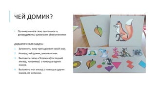 ЧЕЙ ДОМИК?
• Организовывать свою деятельность,
руководствуясь условными обозначениями
ДИДАКТИЧЕСКАЯ ЗАДАЧА:
1. Запомнить, кому принадлежит какой знак.
2. Назвать, чей домик, учитывая знак.
3. Выложить сказку «Теремок»(последний
эпизод, например) с помощью одних
знаков.
4. Выложить этот эпизод с помощью других
знаков, по желанию.
 