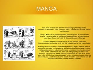 MANGA
Para otros usos de este término, véase Manga (desambiguación).
Tagosaku to Mokube no Tokyo Kenbutsu (1902), considerado el primer manga,
de Kitazawa
Manga ( 漫画 ?) es la palabra japonesa para designar a las historietas en
general. Fuera de Japón se utiliza tanto para referirse a las historietas de
origen japonés como al estilo de dibujo utilizado en el Manga.
El manga japonés constituye una de las tres grandes tradiciones
historietísticas a nivel global, junto con el la estadounidense y la franco-belga.
El manga abarca una amplia variedad de géneros, y llega a públicos diversos.
Constituye una parte muy importante del mercado editorial de Japón y motiva
múltiples adaptaciones a distintos formatos: series de animación, conocidas
como anime, o de imagen real, películas, videojuegos y novelas. Cada
semana o mes se editan nuevas revistas con entregas de cada serie, al más
puro estilo del folletín, protagonizadas por héroes cuyas aventuras en algunos
casos seducen a los lectores durante años.1 Desde los años ochenta, han ido
conquistando también los mercados occidentales.
 