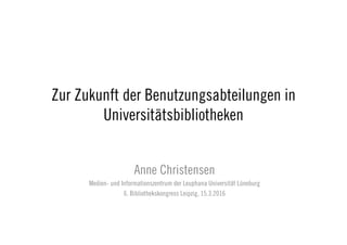 Zur Zukunft der Benutzungsabteilungen in
Universitätsbibliotheken
Anne Christensen
Medien- und Informationszentrum der Leuphana Universität Lüneburg
6. Bibliothekskongress Leipzig, 15.3.2016
 