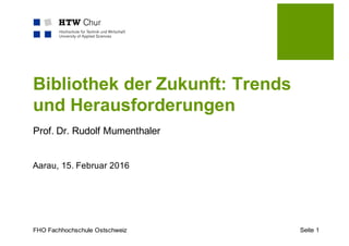 FHO Fachhochschule Ostschweiz
Bibliothek der Zukunft: Trends
und Herausforderungen
Prof. Dr. Rudolf Mumenthaler
Aarau, 15. Februar 2016
Seite 1
 