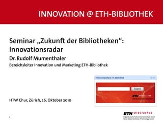 1
Seminar „Zukunft der Bibliotheken“:
Innovationsradar
Dr. Rudolf Mumenthaler
Bereichsleiter Innovation und Marketing ETH-Bibliothek
HTW Chur, Zürich, 26. Oktober 2010
INNOVATION @ ETH-BIBLIOTHEK
 