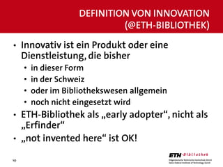 10
• Innovativ ist ein Produkt oder eine
Dienstleistung, die bisher
• in dieser Form
• in der Schweiz
• oder im Bibliothek...