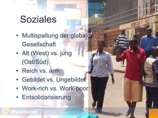 Soziales
• Multispaltung der globalen
  Gesellschaft
• Alt (West) vs. jung
  (Ost/Süd)
• Reich vs. arm
• Gebildet vs. Ungebildet
• Work-rich vs. Work-poor
• Entsolidarisierung
 