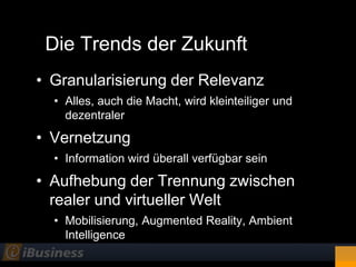 Die Trends der Zukunft
• Granularisierung der Relevanz
  • Alles, auch die Macht, wird kleinteiliger und
    dezentraler

• Vernetzung
  • Information wird überall verfügbar sein
• Aufhebung der Trennung zwischen
  realer und virtueller Welt
  • Mobilisierung, Augmented Reality, Ambient
    Intelligence
 