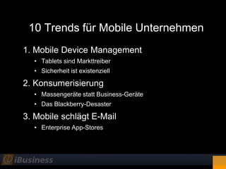10 Trends für Mobile Unternehmen
1. Mobile Device Management
  • Tablets sind Markttreiber
  • Sicherheit ist existenziell

2. Konsumerisierung
  • Massengeräte statt Business-Geräte
  • Das Blackberry-Desaster

3. Mobile schlägt E-Mail
  • Enterprise App-Stores
 