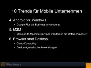 10 Trends für Mobile Unternehmen
4. Android vs. Windows
  • Google Plus als Business-Anwendung

5. M2M
  • Machine-to-Machine-Services wandern in die Unternehmens-IT

6. Browser statt Desktop
  • Cloud-Computing
  • Device-Agntostische Anwendungen
 