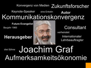 Konvergenz von Medien    Zukunftsforscher
       Keynote-Speaker      eine Enkelin
                                              Autor
Kommunikationskonvergenz
       Future Evangelist
Baujahr 1960                                     Consultant
                                           verheiratet

Herausgeber                                    Internationaler
                                              Lehrbeauftragter


drei Söhne
               Joachim Graf
 Aufmerksamkeitsökonomie
 