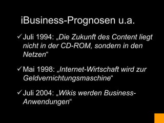 iBusiness-Prognosen u.a.
Juli 1994: „Die Zukunft des Content liegt
 nicht in der CD-ROM, sondern in den
 Netzen“

Mai 1998: „Internet-Wirtschaft wird zur
 Geldvernichtungsmaschine“

Juli 2004: „Wikis werden Business-
 Anwendungen“
 