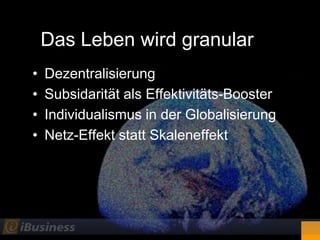 Das Leben wird granular
•   Dezentralisierung
•   Subsidarität als Effektivitäts-Booster
•   Individualismus in der Globalisierung
•   Netz-Effekt statt Skaleneffekt
 