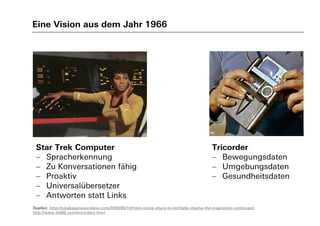 Eine Vision aus dem Jahr 1966
Quellen: http://nalakagunawardene.com/2009/05/10/from-nyota-uhura-to-michelle-obama-the-inspiration-continues/;
http://www.tk560.com/tricorders.html
Star Trek Computer
 Spracherkennung
 Zu Konversationen fähig
 Proaktiv
 Universalübersetzer
 Antworten statt Links
Tricorder
 Bewegungsdaten
 Umgebungsdaten
 Gesundheitsdaten
 
