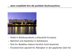 … dann empfiehlt ihm die perfekte Suchmaschine:
 Hotel in Salzburg (beste Luftqualität Europas)
 Bahnhof und Apotheke in Gehdistanz
 Drei G+-Buddies habens kürzlich hoch bewertet
 Einzelzimmer speziell für Allergiker in der geplanten Zeit frei
 