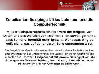Zettelkasten-Soziologe Niklas Luhmann und die
                Computertechnik
  Mit der Computerkommunikation wird die Eingabe von
Daten und das Abrufen von Informationen soweit getrennt,
 dass keinerlei Identität mehr besteht. Wer etwas eingibt,
 weiß nicht, was auf der anderen Seite entnommen wird.

 Die Autorität der Quelle wird entbehrlich, sie wird durch Technik annulliert
 und ersetzt durch die Unbekanntheit der Quelle. Es ist ein Angriff auf die
„Autorität“ der Experten. Fast jeder hat mittlerweile die Möglichkeit, die
  Aussagen von Wissenschaftlern, Journalisten, Unternehmern oder
             Politikern am eigenen Computer zu überprüfen.
 