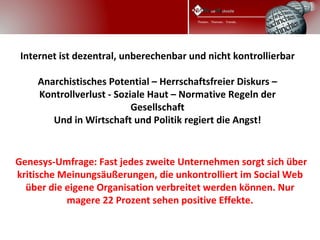 Internet ist dezentral, unberechenbar und nicht kontrollierbar
    
     Anarchistisches Potential – Herrschaftsfreier Diskurs –
     Kontrollverlust - Soziale Haut – Normative Regeln der
                           Gesellschaft
        Und in Wirtschaft und Politik regiert die Angst!


 Genesys-Umfrage: Fast jedes zweite Unternehmen sorgt sich über
 kritische Meinungsäußerungen, die unkontrolliert im Social Web
   über die eigene Organisation verbreitet werden können. Nur
            magere 22 Prozent sehen positive Effekte.
 