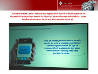 "Global Contact Center Preference Report von Avaya: Danach werden für
deutsche Verbraucher Anrufe in Service-Centern immer unbeliebter: Jeder
          Zweite lehnt einen Anruf zur Kontaktaufnahme ab. 
 
