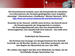 “Ein Kontrollverlust entsteht, wenn die Komplexität der Interaktion
  von Informationen die Vorstellungsfähigkeiten eines Subjektes
übersteigt.” (Kontrollverlust-„Chefdenker“ Michael Seemann, 2011)
     http://www.ctrl-verlust.net/kontrolle-und-kontrollverlust/

Kontrolle ist der Versuch, mithilfe eines Archivs, die Zukunft durch
       die Erwartungswerte der Vergangenheit zu ersetzen.
     Die Kontrollgesellschaft wäre also eine Gesellschaft der
Vorhersagbarkeit, eine Gesellschaft ohne Zukunft – das heißt ohne
                              Ereignis.

                    Endlichkeit der Dokumente.

  Als Kontrast eine Aussage von Google-Chairman Eric Schmidt:
Innerhalb von 48 Stunden werden so viele Daten produziert, wie seit
          dem Beginn der Menschheit bis zum Jahr 2003.

Wir erleben also täglich den Bau einer Bibliothek von Babel, die der
               Schriftsteller Borges beschrieben hat.
 