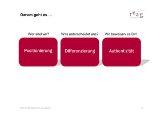 Darum geht es …



           Wer sind wir?                       Was unterscheidet uns?   Wir beweisen es Dir!



     Positionierung                              Differenzierung          Authentizität




© 2011 by TEAG Advisors AG I www.advisors.ch                                                   10
 